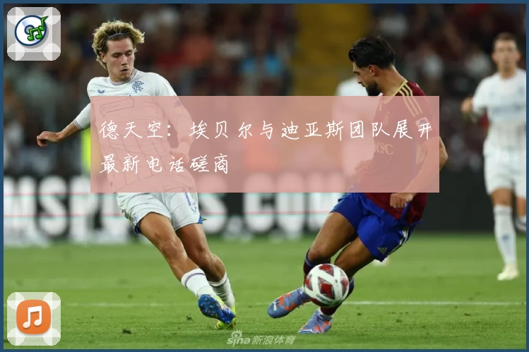 德天空：埃贝尔与迪亚斯团队展开最新电话磋商