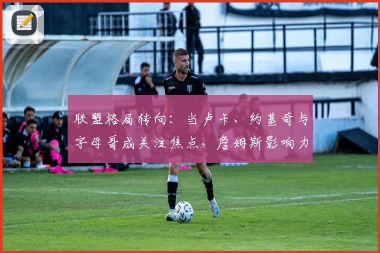 联盟格局转向：当卢卡、约基奇与字母哥成关注焦点，詹姆斯影响力几何？