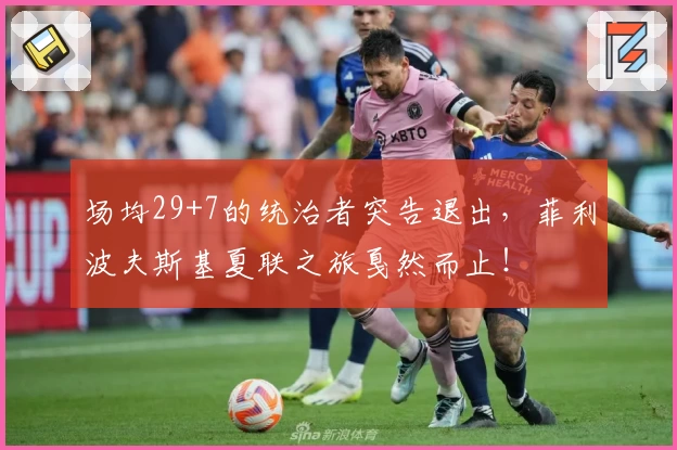 场均29+7的统治者突告退出，菲利波夫斯基夏联之旅戛然而止！