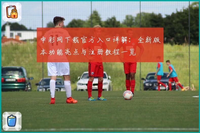 中彩网下载官方入口详解:全新版本功能亮点与注册教程一览