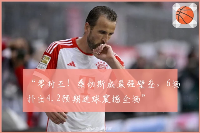“零封王！桑切斯成最强壁垒，6场扑出4.2预期进球震撼全场”