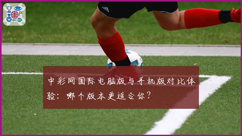 中彩网国际电脑版与手机版对比体验:哪个版本更适合你?