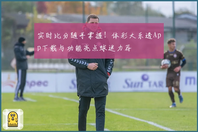 实时比分随手掌握！体彩大乐透App下载与功能亮点球迷力荐