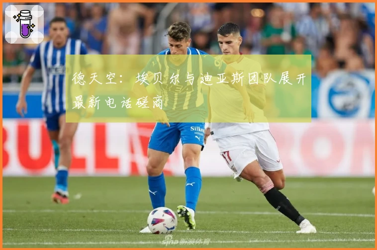 德天空:埃贝尔与迪亚斯团队展开最新电话磋商