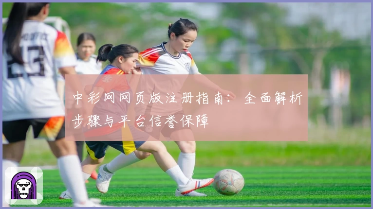 中彩网网页版注册指南：全面解析步骤与平台信誉保障