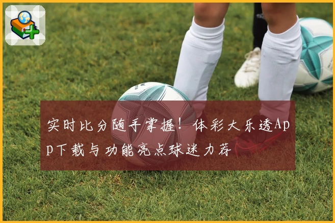 实时比分随手掌握！体彩大乐透App下载与功能亮点球迷力荐