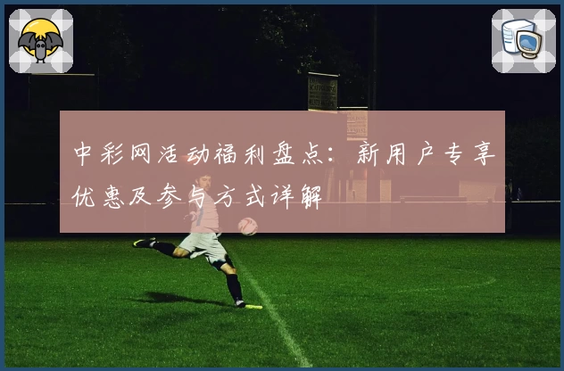 中彩网活动福利盘点:新用户专享优惠及参与方式详解