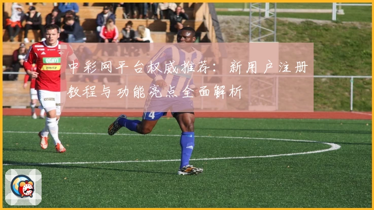 中彩网平台权威推荐：新用户注册教程与功能亮点全面解析