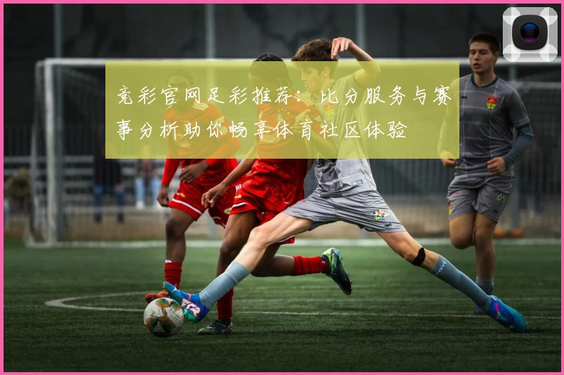 竞彩官网足彩推荐:比分服务与赛事分析助你畅享体育社区体验